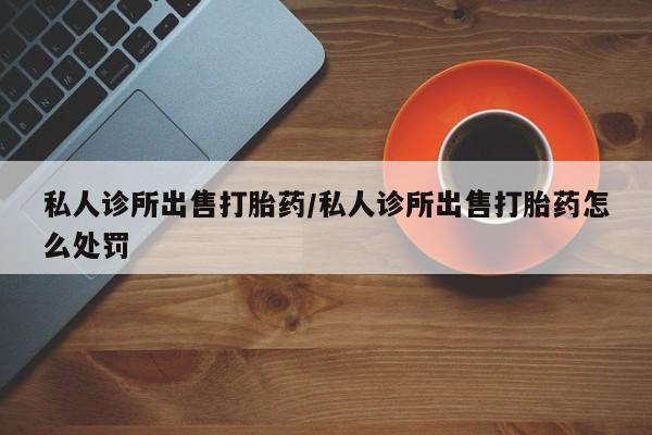 正品私人卖打胎药微信私人诊所出售打胎药/私人诊所出售打胎药怎么处罚