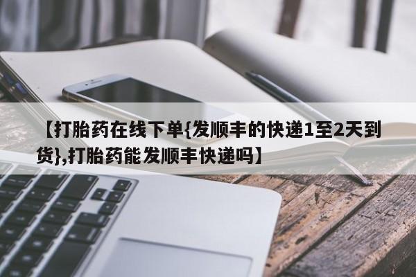 正品私人卖打胎药微信【打胎药在线下单{发顺丰的快递1至2天到货},打胎药能发顺丰快递吗】