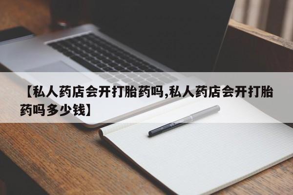 正品私人卖打胎药微信【私人药店会开打胎药吗,私人药店会开打胎药吗多少钱】