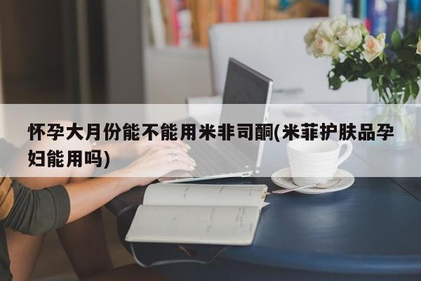 正品私人卖打胎药微信怀孕大月份能不能用米非司酮(米菲护肤品孕妇能用吗)