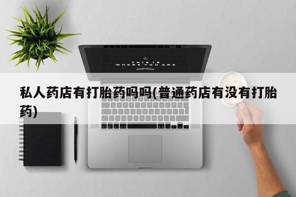 正品私人卖打胎药微信私人药店有打胎药吗吗(普通药店有没有打胎药)