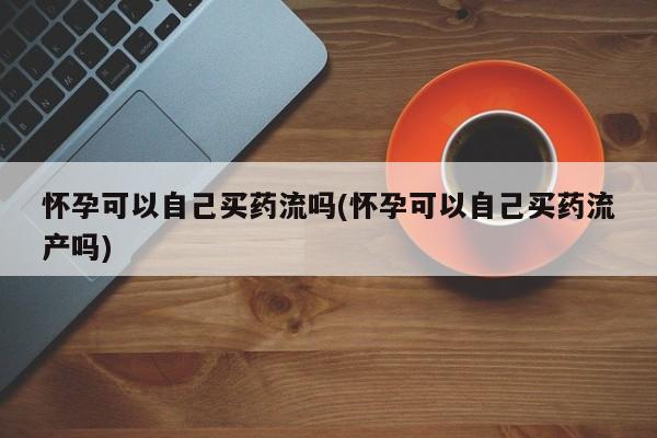 正品私人卖打胎药微信怀孕可以自己买药流吗(怀孕可以自己买药流产吗)