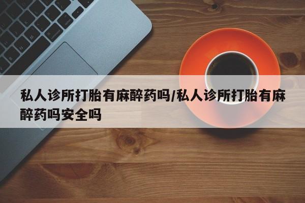 正品私人卖打胎药微信私人诊所打胎有麻醉药吗/私人诊所打胎有麻醉药吗安全吗