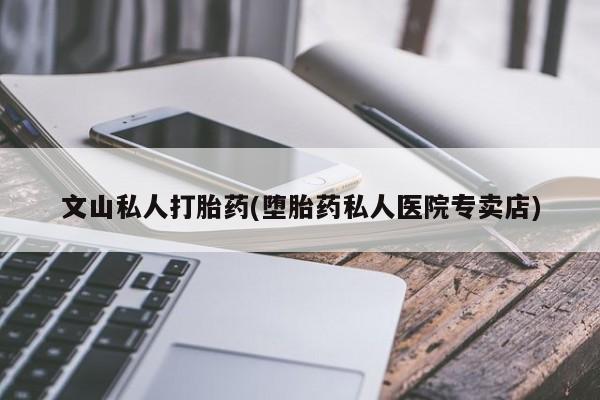 正品私人卖打胎药微信文山私人打胎药(堕胎药私人医院专卖店)