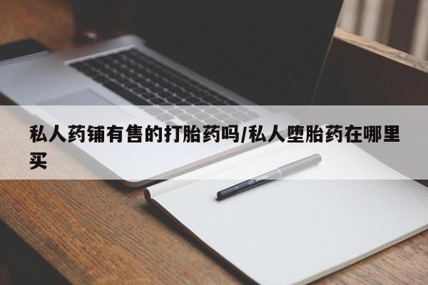正品私人卖打胎药微信私人药铺有售的打胎药吗/私人堕胎药在哪里买